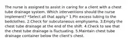 The nurse is assigned to assist in caring for a client with a chest tube drainage system. Which interventions should the nurse implement? *Select all that apply.* 1.Pin excess tubing to the bedclothes. 2.Check for subcutaneous emphysema. 3.Empty the chest tube drainage at the end of the shift. 4.Check to see that the chest tube drainage is fluctuating. 5.Maintain chest tube drainage container below the client's chest.