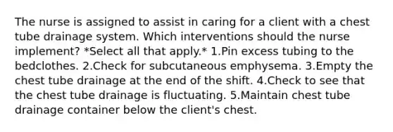 The nurse is assigned to assist in caring for a client with a chest tube drainage system. Which interventions should the nurse implement? *Select all that apply.* 1.Pin excess tubing to the bedclothes. 2.Check for subcutaneous emphysema. 3.Empty the chest tube drainage at the end of the shift. 4.Check to see that the chest tube drainage is fluctuating. 5.Maintain chest tube drainage container below the client's chest.