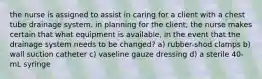 the nurse is assigned to assist in caring for a client with a chest tube drainage system. in planning for the client, the nurse makes certain that what equipment is available, in the event that the drainage system needs to be changed? a) rubber-shod clamps b) wall suction catheter c) vaseline gauze dressing d) a sterile 40-mL syringe