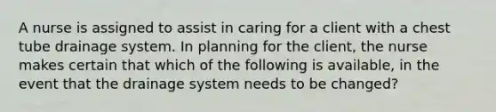 A nurse is assigned to assist in caring for a client with a chest tube drainage system. In planning for the client, the nurse makes certain that which of the following is available, in the event that the drainage system needs to be changed?