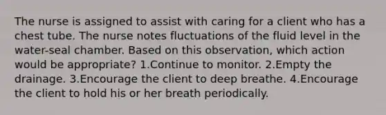 The nurse is assigned to assist with caring for a client who has a chest tube. The nurse notes fluctuations of the fluid level in the water-seal chamber. Based on this observation, which action would be appropriate? 1.Continue to monitor. 2.Empty the drainage. 3.Encourage the client to deep breathe. 4.Encourage the client to hold his or her breath periodically.