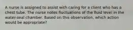 A nurse is assigned to assist with caring for a client who has a chest tube. The nurse notes fluctuations of the fluid level in the water-seal chamber. Based on this observation, which action would be appropriate?