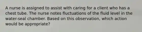 A nurse is assigned to assist with caring for a client who has a chest tube. The nurse notes fluctuations of the fluid level in the water-seal chamber. Based on this observation, which action would be appropriate?