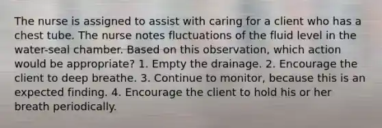 The nurse is assigned to assist with caring for a client who has a chest tube. The nurse notes fluctuations of the fluid level in the water-seal chamber. Based on this observation, which action would be appropriate? 1. Empty the drainage. 2. Encourage the client to deep breathe. 3. Continue to monitor, because this is an expected finding. 4. Encourage the client to hold his or her breath periodically.