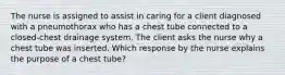 The nurse is assigned to assist in caring for a client diagnosed with a pneumothorax who has a chest tube connected to a closed-chest drainage system. The client asks the nurse why a chest tube was inserted. Which response by the nurse explains the purpose of a chest tube?