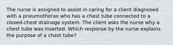 The nurse is assigned to assist in caring for a client diagnosed with a pneumothorax who has a chest tube connected to a closed-chest drainage system. The client asks the nurse why a chest tube was inserted. Which response by the nurse explains the purpose of a chest tube?