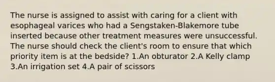 The nurse is assigned to assist with caring for a client with esophageal varices who had a Sengstaken-Blakemore tube inserted because other treatment measures were unsuccessful. The nurse should check the client's room to ensure that which priority item is at the bedside? 1.An obturator 2.A Kelly clamp 3.An irrigation set 4.A pair of scissors