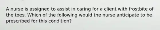 A nurse is assigned to assist in caring for a client with frostbite of the toes. Which of the following would the nurse anticipate to be prescribed for this condition?