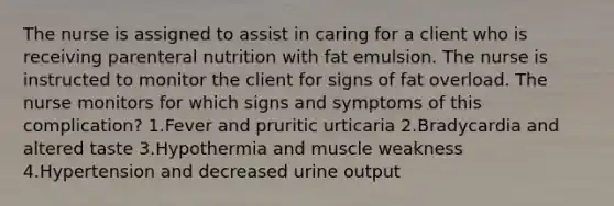 The nurse is assigned to assist in caring for a client who is receiving parenteral nutrition with fat emulsion. The nurse is instructed to monitor the client for signs of fat overload. The nurse monitors for which signs and symptoms of this complication? 1.Fever and pruritic urticaria 2.Bradycardia and altered taste 3.Hypothermia and muscle weakness 4.Hypertension and decreased urine output