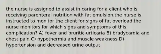 the nurse is assigned to assist in caring for a client who is receiving parenteral nutrition with fat emulsion.the nurse is instructed to monitor the client for signs of fat overload.the nurse monitors for which signs and symptoms of this complication? A) fever and pruritic urticaria B) bradycardia and chest pain C) hypothermia and muscle weakness D) hypertension and decreased urine output