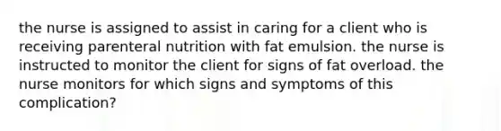 the nurse is assigned to assist in caring for a client who is receiving parenteral nutrition with fat emulsion. the nurse is instructed to monitor the client for signs of fat overload. the nurse monitors for which signs and symptoms of this complication?