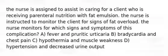 the nurse is assigned to assist in caring for a client who is receiving parenteral nutrition with fat emulsion. the nurse is instructed to monitor the client for signs of fat overload. the nurse monitors for which signs and symptoms of this complication? A) fever and pruritic urticaria B) bradycardia and chest pain C) hypothermia and muscle weakness D) hypertension and decreased urine output