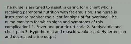 The nurse is assigned to assist in caring for a client who is receiving parenteral nutrition with fat emulsion. The nurse is instructed to monitor the client for signs of fat overload. The nurse monitors for which signs and symptoms of this complication? 1. Fever and pruritic urticaria 2. Bradycardia and chest pain 3. Hypothermia and muscle weakness 4. Hypertension and decreased urine output