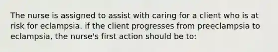 The nurse is assigned to assist with caring for a client who is at risk for eclampsia. if the client progresses from preeclampsia to eclampsia, the nurse's first action should be to: