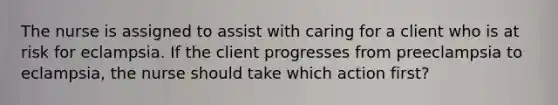 The nurse is assigned to assist with caring for a client who is at risk for eclampsia. If the client progresses from preeclampsia to eclampsia, the nurse should take which action first?