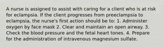 A nurse is assigned to assist with caring for a client who is at risk for eclampsia. If the client progresses from preeclampsia to eclampsia, the nurse's first action should be to: 1. Administer oxygen by face mask 2. Clear and maintain an open airway. 3. Check the blood pressure and the fetal heart tones. 4. Prepare for the administration of intravenous magnesium sulfate.