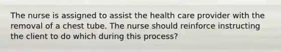 The nurse is assigned to assist the health care provider with the removal of a chest tube. The nurse should reinforce instructing the client to do which during this process?