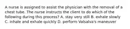 A nurse is assigned to assist the physician with the removal of a chest tube. The nurse instructs the client to do which of the following during this process? A. stay very still B. exhale slowly C. inhale and exhale quickly D. perform Valsalva's maneuver