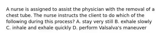 A nurse is assigned to assist the physician with the removal of a chest tube. The nurse instructs the client to do which of the following during this process? A. stay very still B. exhale slowly C. inhale and exhale quickly D. perform Valsalva's maneuver