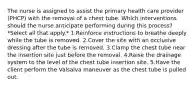 The nurse is assigned to assist the primary health care provider (PHCP) with the removal of a chest tube. Which interventions should the nurse anticipate performing during this process? *Select all that apply.* 1.Reinforce instructions to breathe deeply while the tube is removed. 2.Cover the site with an occlusive dressing after the tube is removed. 3.Clamp the chest tube near the insertion site just before the removal. 4.Raise the drainage system to the level of the chest tube insertion site. 5.Have the client perform the Valsalva maneuver as the chest tube is pulled out.