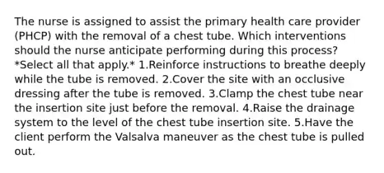 The nurse is assigned to assist the primary health care provider (PHCP) with the removal of a chest tube. Which interventions should the nurse anticipate performing during this process? *Select all that apply.* 1.Reinforce instructions to breathe deeply while the tube is removed. 2.Cover the site with an occlusive dressing after the tube is removed. 3.Clamp the chest tube near the insertion site just before the removal. 4.Raise the drainage system to the level of the chest tube insertion site. 5.Have the client perform the Valsalva maneuver as the chest tube is pulled out.