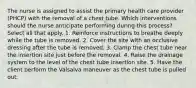 The nurse is assigned to assist the primary health care provider (PHCP) with the removal of a chest tube. Which interventions should the nurse anticipate performing during this process? Select all that apply. 1. Reinforce instructions to breathe deeply while the tube is removed. 2. Cover the site with an occlusive dressing after the tube is removed. 3. Clamp the chest tube near the insertion site just before the removal. 4. Raise the drainage system to the level of the chest tube insertion site. 5. Have the client perform the Valsalva maneuver as the chest tube is pulled out.