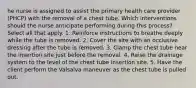 he nurse is assigned to assist the primary health care provider (PHCP) with the removal of a chest tube. Which interventions should the nurse anticipate performing during this process? Select all that apply. 1. Reinforce instructions to breathe deeply while the tube is removed. 2. Cover the site with an occlusive dressing after the tube is removed. 3. Clamp the chest tube near the insertion site just before the removal. 4. Raise the drainage system to the level of the chest tube insertion site. 5. Have the client perform the Valsalva maneuver as the chest tube is pulled out.