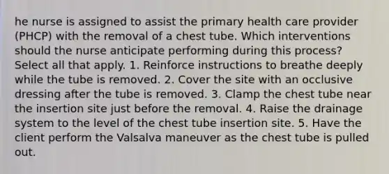 he nurse is assigned to assist the primary health care provider (PHCP) with the removal of a chest tube. Which interventions should the nurse anticipate performing during this process? Select all that apply. 1. Reinforce instructions to breathe deeply while the tube is removed. 2. Cover the site with an occlusive dressing after the tube is removed. 3. Clamp the chest tube near the insertion site just before the removal. 4. Raise the drainage system to the level of the chest tube insertion site. 5. Have the client perform the Valsalva maneuver as the chest tube is pulled out.