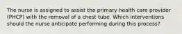 The nurse is assigned to assist the primary health care provider (PHCP) with the removal of a chest tube. Which interventions should the nurse anticipate performing during this process?