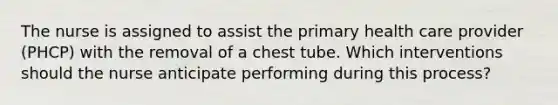 The nurse is assigned to assist the primary health care provider (PHCP) with the removal of a chest tube. Which interventions should the nurse anticipate performing during this process?