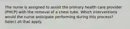 The nurse is assigned to assist the primary health care provider (PHCP) with the removal of a chest tube. Which interventions would the nurse anticipate performing during this process? Select all that apply.