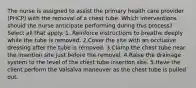 The nurse is assigned to assist the primary health care provider (PHCP) with the removal of a chest tube. Which interventions should the nurse anticipate performing during this process? Select all that apply. 1. Reinforce instructions to breathe deeply while the tube is removed. 2.Cover the site with an occlusive dressing after the tube is removed. 3.Clamp the chest tube near the insertion site just before the removal. 4.Raise the drainage system to the level of the chest tube insertion site. 5.Have the client perform the Valsalva maneuver as the chest tube is pulled out.