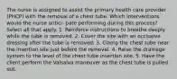 The nurse is assigned to assist the primary health care provider (PHCP) with the removal of a chest tube. Which interventions would the nurse antici- pate performing during this process? Select all that apply. 1. Reinforce instructions to breathe deeply while the tube is removed. 2. Cover the site with an occlusive dressing after the tube is removed. 3. Clamp the chest tube near the insertion site just before the removal. 4. Raise the drainage system to the level of the chest tube insertion site. 5. Have the client perform the Valsalva maneuver as the chest tube is pulled out.