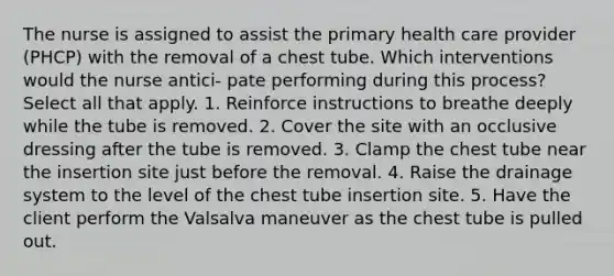 The nurse is assigned to assist the primary health care provider (PHCP) with the removal of a chest tube. Which interventions would the nurse antici- pate performing during this process? Select all that apply. 1. Reinforce instructions to breathe deeply while the tube is removed. 2. Cover the site with an occlusive dressing after the tube is removed. 3. Clamp the chest tube near the insertion site just before the removal. 4. Raise the drainage system to the level of the chest tube insertion site. 5. Have the client perform the Valsalva maneuver as the chest tube is pulled out.