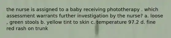 the nurse is assigned to a baby receiving phototherapy . which assessment warrants further investigation by the nurse? a. loose , green stools b. yellow tint to skin c. temperature 97.2 d. fine red rash on trunk