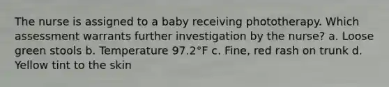 The nurse is assigned to a baby receiving phototherapy. Which assessment warrants further investigation by the nurse? a. Loose green stools b. Temperature 97.2°F c. Fine, red rash on trunk d. Yellow tint to the skin