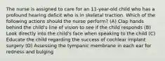 The nurse is assigned to care for an 11-year-old child who has a profound hearing deficit who is in skeletal traction. Which of the following actions should the nurse perform? (A) Clap hands behind the child's line of vision to see if the child responds (B) Look directly into the child's face when speaking to the child (C) Educate the child regarding the success of cochlear implant surgery (D) Assessing the tympanic membrane in each ear for redness and bulging