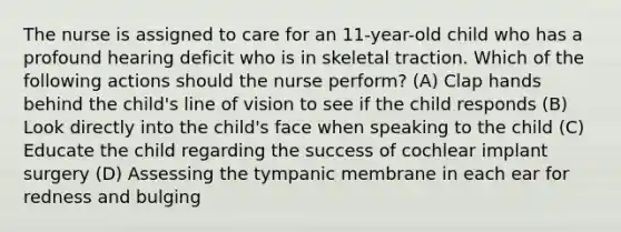 The nurse is assigned to care for an 11-year-old child who has a profound hearing deficit who is in skeletal traction. Which of the following actions should the nurse perform? (A) Clap hands behind the child's line of vision to see if the child responds (B) Look directly into the child's face when speaking to the child (C) Educate the child regarding the success of cochlear implant surgery (D) Assessing the tympanic membrane in each ear for redness and bulging