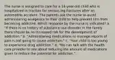 The nurse is assigned to care for a 14-year-old child who is hospitalized in traction for serious leg fractures after an automobile accident. The parents ask the nurse to avoid administering analgesics to their child to help prevent him from becoming addicted. Which response by the nurse is indicated? a. "If there is no history of substance use disorder in the family there should be no increased risk for the development of addiction." b. "Administering medications to manage reports of pain is not going to cause addiction." c. "Your child is too young to experience drug addiction." d. "We can talk with the health care provider to see about reducing the amount of medications given to reduce the potential for addiction."