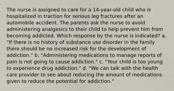 The nurse is assigned to care for a 14-year-old child who is hospitalized in traction for serious leg fractures after an automobile accident. The parents ask the nurse to avoid administering analgesics to their child to help prevent him from becoming addicted. Which response by the nurse is indicated? a. "If there is no history of substance use disorder in the family there should be no increased risk for the development of addiction." b. "Administering medications to manage reports of pain is not going to cause addiction." c. "Your child is too young to experience drug addiction." d. "We can talk with the health care provider to see about reducing the amount of medications given to reduce the potential for addiction."