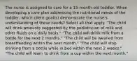 The nurse is assigned to care for a 15-month-old toddler. When developing a care plan addressing the nutritional needs of the toddler, which client goal(s) demonstrate the nurse's understanding of these needs? Select all that apply. "The child will drink amounts suggested by the pediatrician of milk and other fluids on a daily basis." "The child will drink milk from a bottle for the next 2 months." "The child will be weaned from breastfeeding within the next month." "The child will stop drinking from a bottle while in bed within the next 2 weeks." "The child will learn to drink from a cup within the next month."