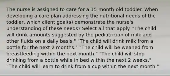 The nurse is assigned to care for a 15-month-old toddler. When developing a care plan addressing the nutritional needs of the toddler, which client goal(s) demonstrate the nurse's understanding of these needs? Select all that apply. "The child will drink amounts suggested by the pediatrician of milk and other fluids on a daily basis." "The child will drink milk from a bottle for the next 2 months." "The child will be weaned from breastfeeding within the next month." "The child will stop drinking from a bottle while in bed within the next 2 weeks." "The child will learn to drink from a cup within the next month."