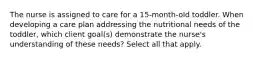 The nurse is assigned to care for a 15-month-old toddler. When developing a care plan addressing the nutritional needs of the toddler, which client goal(s) demonstrate the nurse's understanding of these needs? Select all that apply.