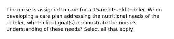 The nurse is assigned to care for a 15-month-old toddler. When developing a care plan addressing the nutritional needs of the toddler, which client goal(s) demonstrate the nurse's understanding of these needs? Select all that apply.