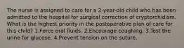 The nurse is assigned to care for a 2-year-old child who has been admitted to the hospital for surgical correction of cryptorchidism. What is the highest priority in the postoperative plan of care for this child? 1.Force oral fluids. 2.Encourage coughing. 3.Test the urine for glucose. 4.Prevent tension on the suture.