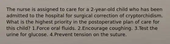 The nurse is assigned to care for a 2-year-old child who has been admitted to the hospital for surgical correction of cryptorchidism. What is the highest priority in the postoperative plan of care for this child? 1.Force oral fluids. 2.Encourage coughing. 3.Test the urine for glucose. 4.Prevent tension on the suture.