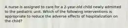 A nurse is assigned to care for a 2-year-old child newly admitted to the pediatric unit. Which of the following interventions is appropriate to reduce the adverse effects of hospitalization on the child?