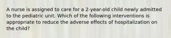 A nurse is assigned to care for a 2-year-old child newly admitted to the pediatric unit. Which of the following interventions is appropriate to reduce the adverse effects of hospitalization on the child?