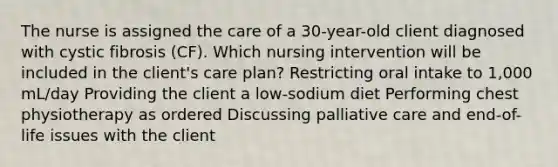 The nurse is assigned the care of a 30-year-old client diagnosed with cystic fibrosis (CF). Which nursing intervention will be included in the client's care plan? Restricting oral intake to 1,000 mL/day Providing the client a low-sodium diet Performing chest physiotherapy as ordered Discussing palliative care and end-of-life issues with the client