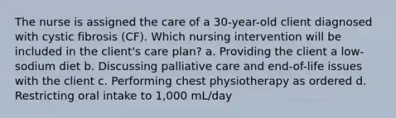 The nurse is assigned the care of a 30-year-old client diagnosed with cystic fibrosis (CF). Which nursing intervention will be included in the client's care plan? a. Providing the client a low-sodium diet b. Discussing palliative care and end-of-life issues with the client c. Performing chest physiotherapy as ordered d. Restricting oral intake to 1,000 mL/day